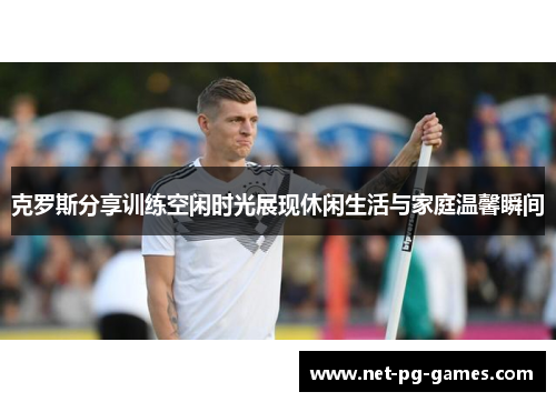 克罗斯分享训练空闲时光展现休闲生活与家庭温馨瞬间