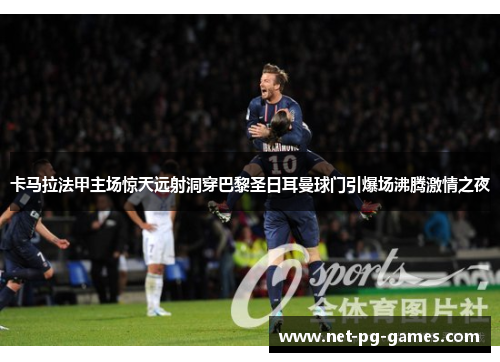 卡马拉法甲主场惊天远射洞穿巴黎圣日耳曼球门引爆场沸腾激情之夜